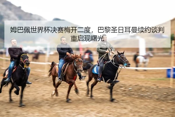 姆巴佩世界杯决赛梅开二度，巴黎圣日耳曼续约谈判重启现曙光